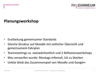 MEDIA & DESIGN
Planungsworkshop
• Erarbeitung gemeinsamer Standards
• Gleiche Struktur auf Moodle mit zeitlicher Übersicht und
gemeinsamem Fahrplan
• Teammeetings ca. zweiwöchentlich und 2 Reflexionsworkshops
• Was verworfen wurde: Montags-Infomail, LVs zu blocken
• Unklar blieb das Zusammenspiel von Moodle und Google+
721.05.2014 Pauschenwein, Reimerth: 2. Tag der Lehre, Hagenberg
 