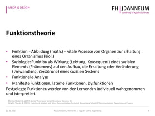 MEDIA & DESIGN
Funktionstheorie
• Funktion = Abbildung (math.) = vitale Prozesse von Organen zur Erhaltung
eines Organismus (biol.)
• Soziologie: Funktion als Wirkung (Leistung, Konsequenz) eines sozialen
Elements (Phänomens) auf den Aufbau, die Erhaltung oder Veränderung
(Umwandlung, Zerstörung) eines sozialen Systems
• Funktionelle Analyse
• Manifeste Funktionen, latente Funktionen, Dysfunktionen
Festgelegte Funktionen werden von den Lernenden individuell wahrgenommen
und interpretiert.
9
Merton, Robert K. (1957): Social Theory and Social Structure. Glencoe, Ill.
Wright, Charles R. (1974). Functional Analysis and Mass Communication Revisited. Annenberg School Of Communication, Departmental Papers.
21.05.2014 Pauschenwein, Reimerth: 2. Tag der Lehre, Hagenberg
 