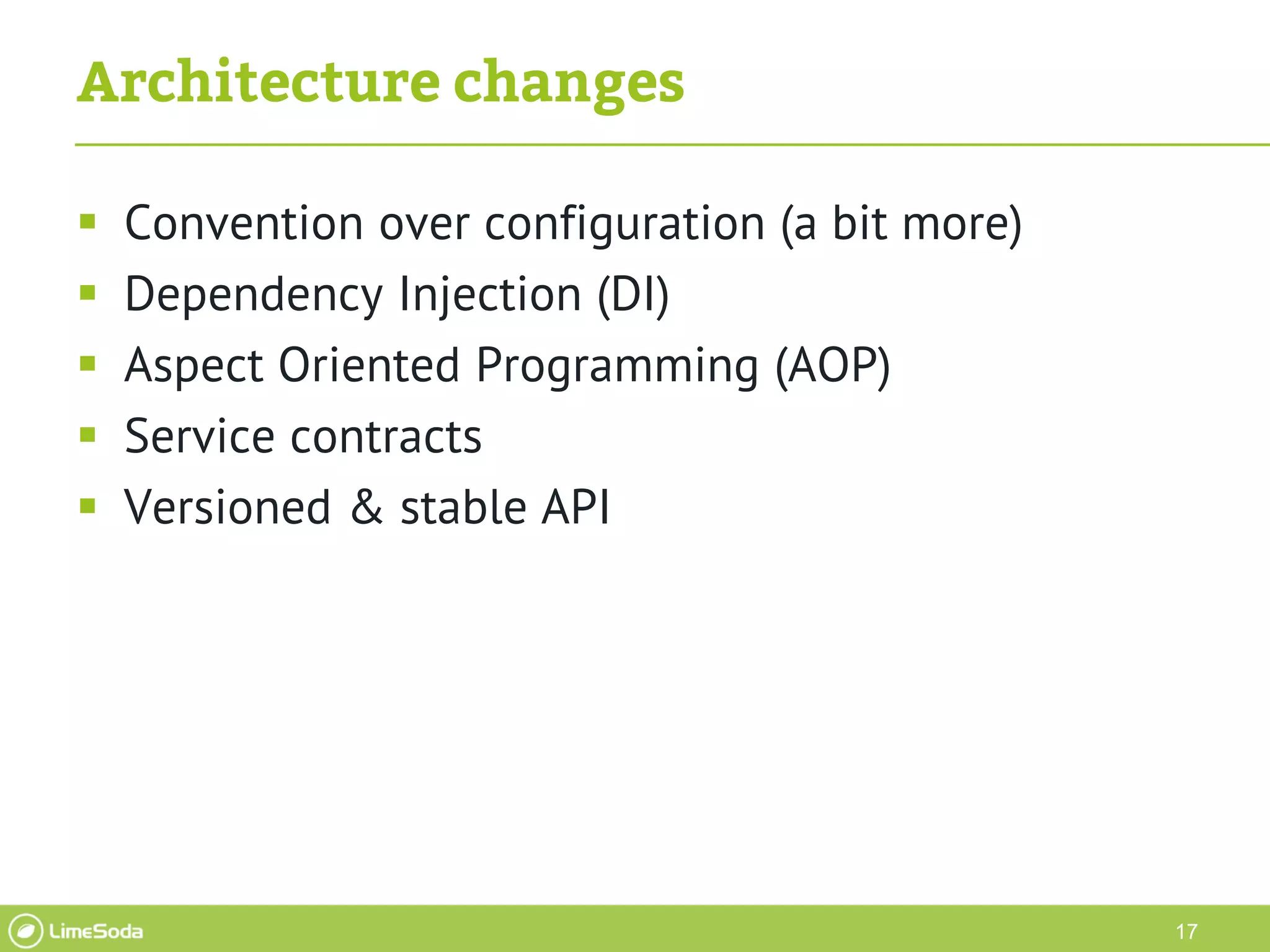 17
Architecture changes
 Convention over configuration (a bit more)
 Dependency Injection (DI)
 Aspect Oriented Programming (AOP)
 Service contracts
 Versioned & stable API
 