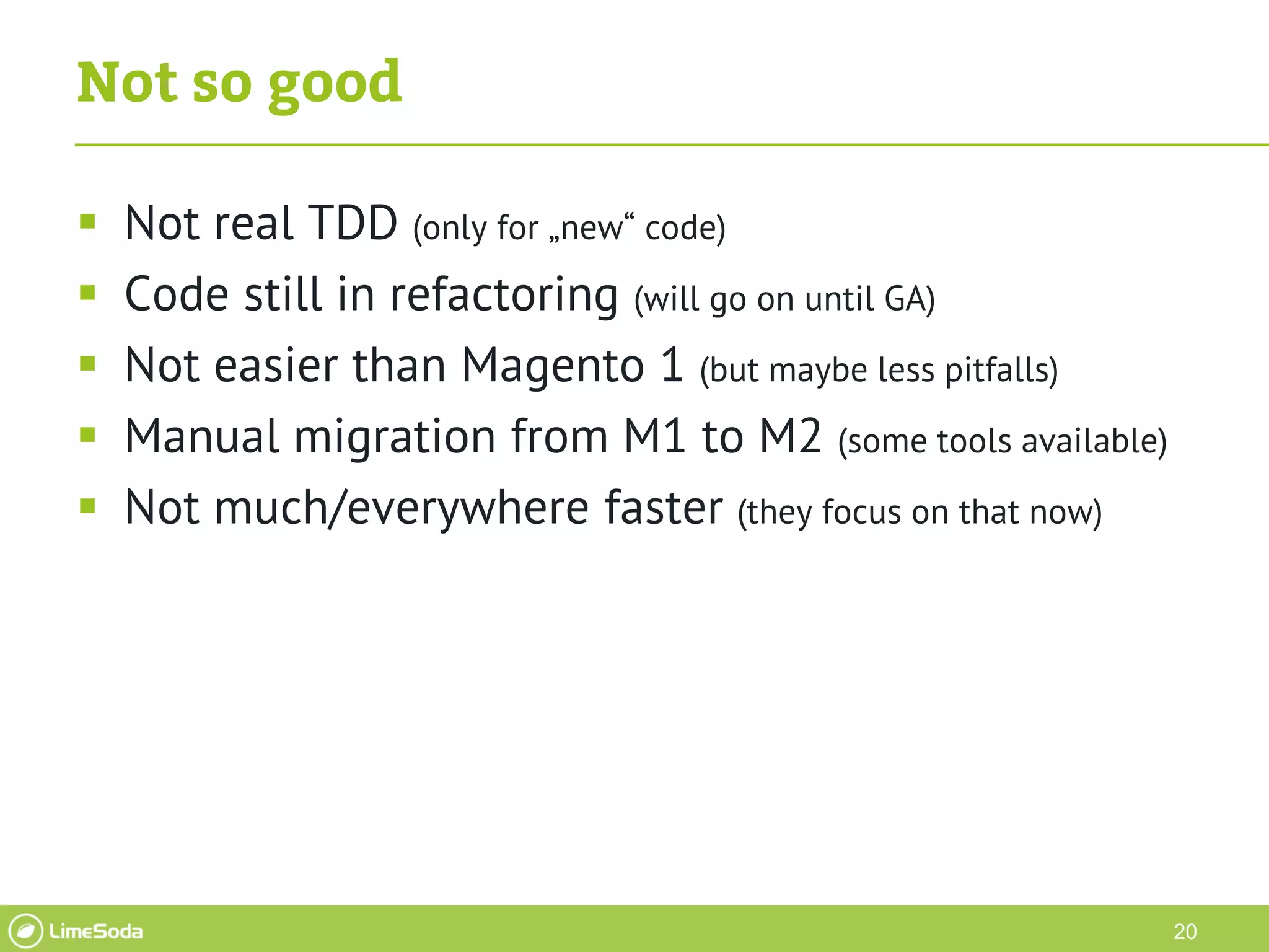 20
Not so good
 Not real TDD (only for „new“ code)
 Code still in refactoring (will go on until GA)
 Not easier than Magento 1 (but maybe less pitfalls)
 Manual migration from M1 to M2 (some tools available)
 Not much/everywhere faster (they focus on that now)
 