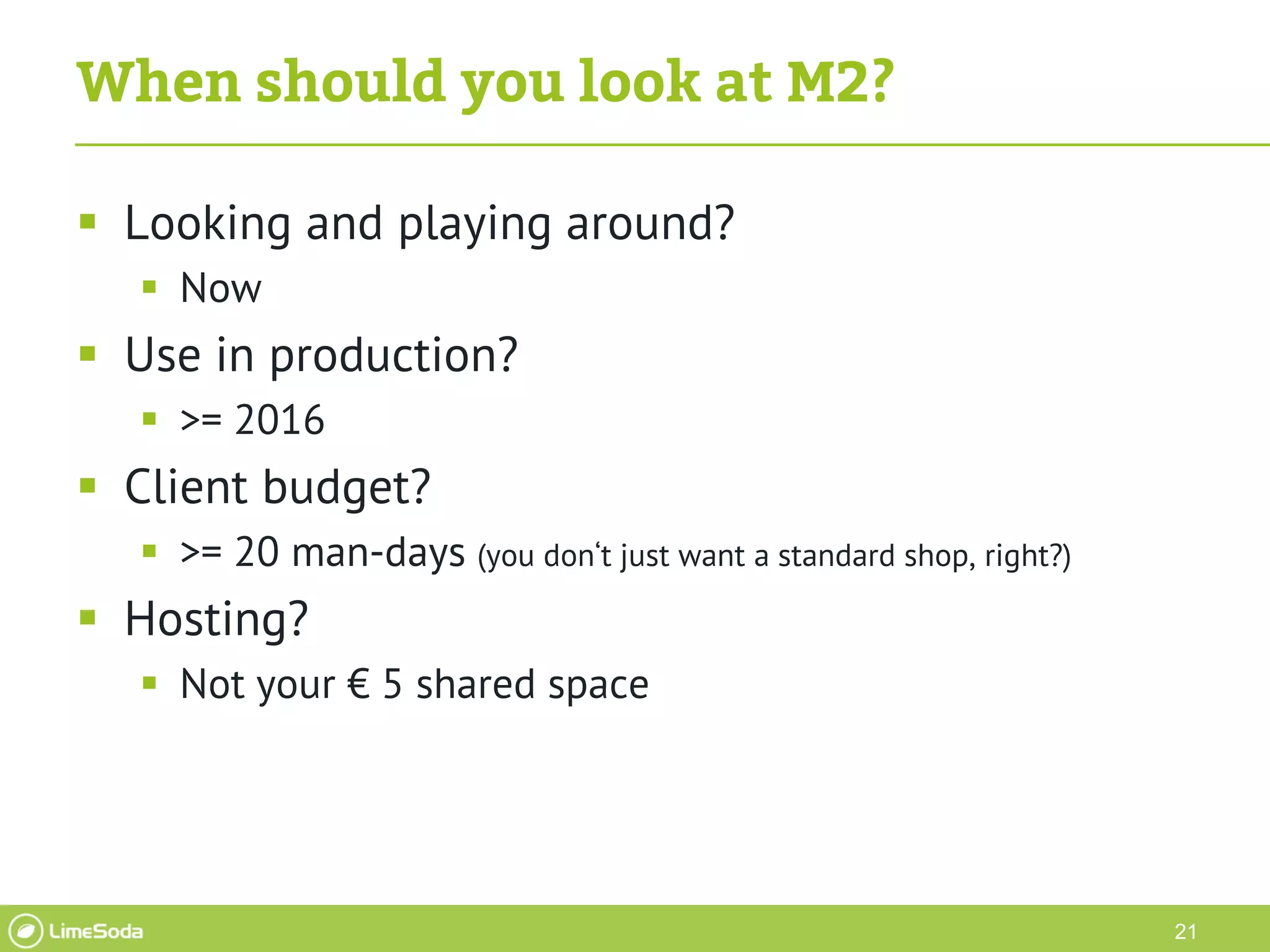 21
When should you look at M2?
 Looking and playing around?
 Now
 Use in production?
 >= 2016
 Client budget?
 >= 20 man-days (you don‘t just want a standard shop, right?)
 Hosting?
 Not your € 5 shared space
 