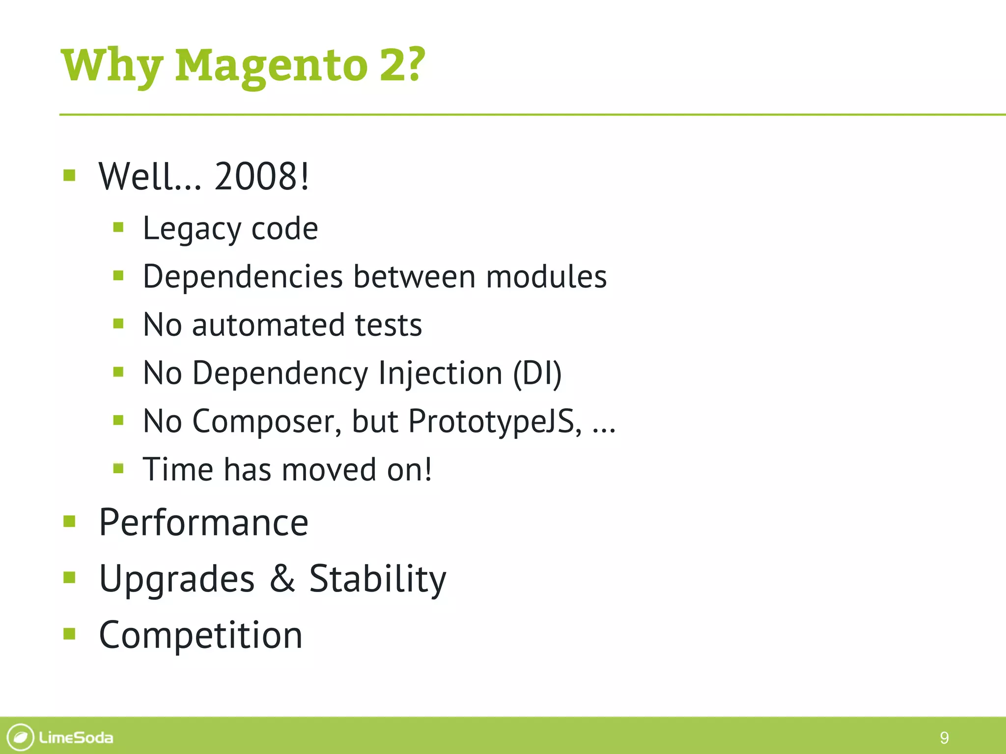 9
Why Magento 2?
 Well… 2008!
 Legacy code
 Dependencies between modules
 No automated tests
 No Dependency Injection (DI)
 No Composer, but PrototypeJS, …
 Time has moved on!
 Performance
 Upgrades & Stability
 Competition
 