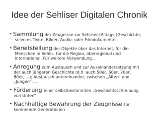 Idee der Sehliser Digitalen Chronik

• Sammlung der Zeugnisse zur Sehliser (Alltags-)Geschichte,
  seien es Texte, Bilder,...