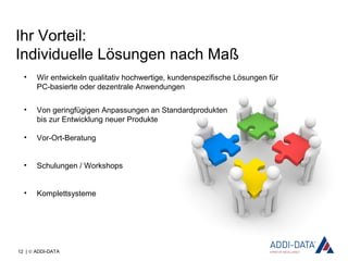 12 | © ADDI-DATA
Ihr Vorteil:
Individuelle Lösungen nach Maß
• Wir entwickeln qualitativ hochwertige, kundenspezifische Lösungen für
PC-basierte oder dezentrale Anwendungen
• Von geringfügigen Anpassungen an Standardprodukten
bis zur Entwicklung neuer Produkte
• Vor-Ort-Beratung
• Schulungen / Workshops
• Komplettsysteme
 