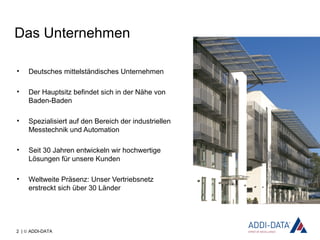 2 | © ADDI-DATA
Das Unternehmen
• Deutsches mittelständisches Unternehmen
• Der Hauptsitz befindet sich in der Nähe von
Baden-Baden
• Spezialisiert auf den Bereich der industriellen
Messtechnik und Automation
• Seit 30 Jahren entwickeln wir hochwertige
Lösungen für unsere Kunden
• Weltweite Präsenz: Unser Vertriebsnetz
erstreckt sich über 30 Länder
 
