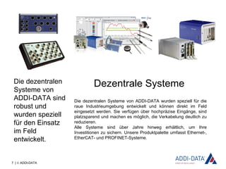 7 | © ADDI-DATA
Dezentrale Systeme
Die dezentralen Systeme von ADDI-DATA wurden speziell für die
raue Industrieumgebung entwickelt und können direkt im Feld
eingesetzt werden. Sie verfügen über hochpräzise Eingänge, sind
platzsparend und machen es möglich, die Verkabelung deutlich zu
reduzieren.
Alle Systeme sind über Jahre hinweg erhältlich, um Ihre
Investitionen zu sichern. Unsere Produktpalette umfasst Ethernet-,
EtherCAT- und PROFINET-Systeme.
Die dezentralen
Systeme von
ADDI-DATA sind
robust und
wurden speziell
für den Einsatz
im Feld
entwickelt.
 