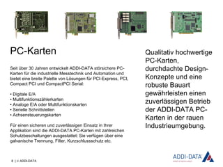 8 | © ADDI-DATA
Qualitativ hochwertige
PC-Karten,
durchdachte Design-
Konzepte und eine
robuste Bauart
gewährleisten einen
zuverlässigen Betrieb
der ADDI-DATA PC-
Karten in der rauen
Industrieumgebung.
PC-Karten
Seit über 30 Jahren entwickelt ADDI-DATA störsichere PC-
Karten für die industrielle Messtechnik und Automation und
bietet eine breite Palette von Lösungen für PCI-Express, PCI,
Compact PCI und CompactPCI Serial:
• Digitale E/A
• Multifunktionszählerkarten
• Analoge E/A oder Multifunktionskarten
• Serielle Schnittstellen
• Achsensteuerungskarten
Für einen sicheren und zuverlässigen Einsatz in Ihrer
Applikation sind die ADDI-DATA PC-Karten mit zahlreichen
Schutzbeschaltungen ausgestattet: Sie verfügen über eine
galvanische Trennung, Filter, Kurzschlussschutz etc.
 