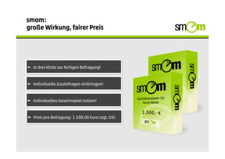 smom:
große Wirkung, fairer Preis




➤  In drei Klicks zur fertigen Befragung!


➤  Individuelle Zusatzfragen einbringen!


➤  Individuelles Gewinnspiel nutzen!

                                                   1.500,- €
➤  Preis pro Befragung: 1.500,00 Euro zzgl. USt.
 