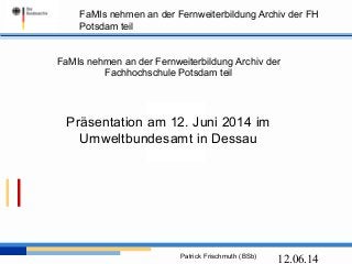 FaMIs nehmen an der Fernweiterbildung Archiv der FH
Potsdam teil
Patrick Frischmuth (BSb)
12.06.14
FaMIs nehmen an der Fernweiterbildung Archiv der
Fachhochschule Potsdam teil
Präsentation am 12. Juni 2014 im
Umweltbundesamt in Dessau
 
