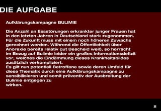 2
DIE AUFGABE
Aufklärungskampagne BULIMIE
Die Anzahl an Essstörungen erkrankter junger Frauen hat
in den letzten Jahren in Deutschland stark zugenommen.
Für die Zukunft muss mit einem noch höheren Zuwachs
gerechnet werden. Während die Öffentlichkeit über
Anorexie bereits relativ gut Bescheid weiß, so herrscht
im Bezug auf Bulimie leider ein großes Informationsdefizit
vor, welches die Eindämmung dieses Krankheitsbildes
zusätzlich verkompliziert.
Es gilt nun potentiell Betroffene sowie deren Umfeld für
diese Thematik durch eine Aufklärungskampagne zu
sensibilisieren und somit präventiv der Ausbreitung der
Bulimie entgegen zu
wirken.
 