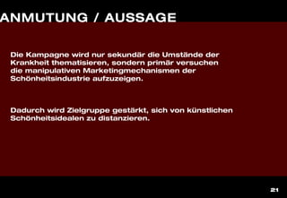 21
ANMUTUNG / AUSSAGE
Die Kampagne wird nur sekundär die Umstände der
Krankheit thematisieren, sondern primär versuchen
die manipulativen Marketingmechanismen der
Schönheitsindustrie aufzuzeigen.
Dadurch wird Zielgruppe gestärkt, sich von künstlichen
Schönheitsidealen zu distanzieren.
 