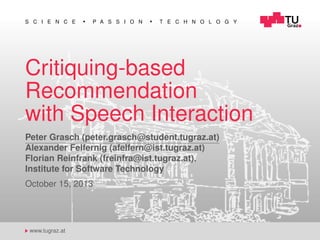 S C I E N C E

P A S S I O N

T E C H N O L O G Y

Critiquing-based
Recommendation
with Speech Interaction
Peter Grasch (peter.grasch@student.tugraz.at)
Alexander Felfernig (afelfern@ist.tugraz.at)
Florian Reinfrank (freinfra@ist.tugraz.at),
Institute for Software Technology
October 15, 2013

www.tugraz.at

 