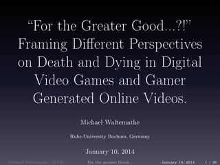 “For the Greater Good...?!” 
Framing Different Perspectives 
on Death and Dying in Digital 
Video Games and Gamer 
Generated Online Videos. 
Michael Waltemathe 
Ruhr-University Bochum, Germany 
January 10, 2014 
Michael Waltemathe (RUB) For the greater Good... January 10, 2014 1 / 36 
 