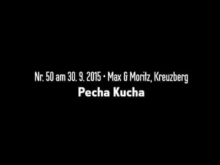 Nr.50am 30.9. 2015•Max &Moritz,Kreuzberg
Pecha Kucha
 