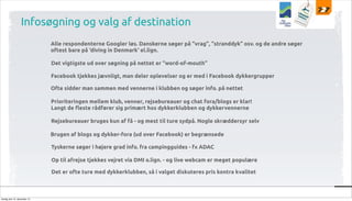 Infosøgning og valg af destination
Alle respondenterne Googler løs. Danskerne søger på “vrag”, “stranddyk” osv. og de andre søger
oftest bare på ‘diving in Denmark‘ el.lign.
Det vigtigste ud over søgning på nettet er “word-of-mouth”
Facebook tjekkes jævnligt, man deler oplevelser og er med i Facebook dykkergrupper
Ofte sidder man sammen med vennerne i klubben og søger info. på nettet
Prioriteringen mellem klub, venner, rejsebureauer og chat fora/blogs er klar!
Langt de $este rådfører sig primært hos dykkerklubben og dykkervennerne
Rejsebureauer bruges kun af få - og mest til ture sydpå. Nogle skræddersyr selv
Brugen af blogs og dykker-fora (ud over Facebook) er begrænsede
Tyskerne søger i højere grad info. fra campingguides - fx ADAC
Op til afrejse tjekkes vejret via DMI o.lign. - og live webcam er meget populære
Det er ofte ture med dykkerklubben, så i valget diskuteres pris kontra kvalitet

tirsdag den 10. december 13

 