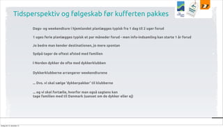 Tidsperspektiv og følgeskab før ku!erten pakkes
Dags- og weekendture i hjemlandet planlægges typisk fra 1 dag til 2 uger forud
1 uges ferie planlægges typisk et par måneder forud - men info-indsamling kan starte 1 år forud
Jo bedre man kender destinationen, jo mere spontan
Sydpå tager de oftest afsted med familien
I Norden dykker de ofte med dykkerklubben
Dykkerklubberne arrangerer weekendturene
... Dvs. vi skal sælge ‘dykkerpakker’ til klubberne
... og vi skal fortælle, hvorfor man også sagtens kan
tage familien med til Danmark (uanset om de dykker eller ej)

tirsdag den 10. december 13

 