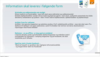 Information skal leveres i følgende form
Så direkte og vedkommende som muligt!
Direct mails er at foretrække - men info skal være målrettet og vedkommende!
Enkelte dykkerbutikker sender direct mails (og Dyk har gjort) - men stort, uudnyttet potentiale hos både
danskere, hollændere og tyskere - eller i hvert fald til dykkerskoler, dykkerklubber og dykkershops
Artikler frem for reklamer
Artikler i de nævnte magasiner og websites ønskes. Prof. redaktionelle artikler - men det skal være ‘fra
dykkere til dykkere’ om egne oplevelser, samt fra klubber der skriver om deres destinationer reportager med $otte billeder
Reklamer - on og o%ine - er dog også en mulighed
I største danske, tyske og hollandske dykkermagasiner og websites samt i
turistguides for Danmark, i camping magasiner og på Facebook. De skal
indeholde prof. billeder
Også her skal vi huske Facebook ...
‘Word-of-mouth’ er og bliver den vigtigste informationskilde
- og meget bliver delt via Facebook!

tirsdag den 10. december 13

 