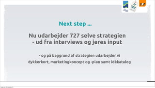 Next step ...
Nu udarbejder 727 selve strategien
- ud fra interviews og jeres input
- og på baggrund af strategien udarbejder vi
dykkerkort, marketingkoncept og -plan samt idékatalog

tirsdag den 10. december 13

 