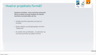 Hvad er projektets formål?
Udnytte områdets store maritime potential
Sikre en bedre synergi imellem de stærke
maritime turistområder på Fyn
• Udvikle maritime oplevelser på tværs af
området
• Skabe salgbare og lettilgængelige maritime
”hyldevarer”
• At udvikle hele værdikæden , så oplevelser og
overnatning kobles og sælges sammen

tirsdag den 10. december 13

 