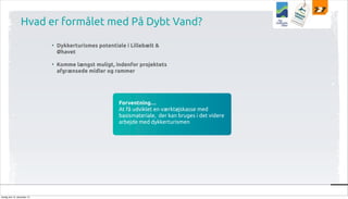 Hvad er formålet med På Dybt Vand?
• Dykkerturismes potentiale i Lillebælt &
Øhavet
• Komme længst muligt, indenfor projektets
afgrænsede midler og rammer

Forventning…
At få udviklet en værktøjskasse med
basismateriale, der kan bruges i det videre
arbejde med dykkerturismen

tirsdag den 10. december 13

 