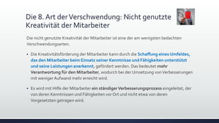 Die 8. Art derVerschwendung: Nicht genutzte
Kreativität der Mitarbeiter
Die nicht genutzte Kreativität der Mitarbeiter ist eine der am wenigsten bedachten
Verschwendungsarten.
 Die Kreativitätsförderung der Mitarbeiter kann durch die Schaffung eines Umfeldes,
das den Mitarbeiter beim Einsatz seiner Kenntnisse und Fähigkeiten unterstützt
und seine Leistungen anerkennt, gefördert werden. Das bedeutet mehr
Verantwortung für den Mitarbeiter, wodurch bei der Umsetzung vonVerbesserungen
mit weniger Aufwand mehr erreicht wird.
 Es wird mit Hilfe der Mitarbeiter ein ständigerVerbesserungsprozess eingeleitet, der
von deren Kenntnissen und Fähigkeiten vor Ort und nicht etwa von deren
Vorgesetzten getragen wird.
 
