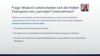 Frage:Wodurch unterscheiden sich die Hidden
Champions von „normalen“ Unternehmen?
Wodurch unterscheiden sich diese Unternehmen von den durchschnittlichen
Unternehmen? Sicher kann man viele Unterschiede finden, aber das grundlegende
Geheimnis besteht aus drei Punkten:
 Sie haben die Verschwendung minimiert.
 Sie haben einen nachhaltigen kontinuierlichenVerbesserungsprozess etabliert.
 Sie zeichnen sich durch ein gutes Betriebsklima aus und profitieren vom Potential der
Mitarbeiter.
 