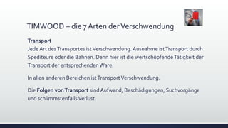 TIMWOOD – die 7 Arten derVerschwendung
Transport
Jede Art desTransportes istVerschwendung. Ausnahme istTransport durch
Spediteure oder die Bahnen. Denn hier ist die wertschöpfendeTätigkeit der
Transport der entsprechendenWare.
In allen anderen Bereichen istTransportVerschwendung.
Die Folgen vonTransport sind Aufwand, Beschädigungen, Suchvorgänge
und schlimmstenfallsVerlust.
 