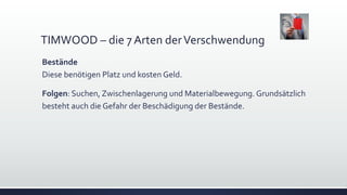 TIMWOOD – die 7 Arten derVerschwendung
Bestände
Diese benötigen Platz und kosten Geld.
Folgen: Suchen, Zwischenlagerung und Materialbewegung. Grundsätzlich
besteht auch die Gefahr der Beschädigung der Bestände.
 