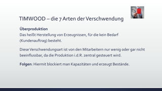 TIMWOOD – die 7 Arten derVerschwendung
Überproduktion
Das heißt Herstellung von Erzeugnissen, für die kein Bedarf
(Kundenauftrag) besteht.
DieseVerschwendungsart ist von den Mitarbeitern nur wenig oder gar nicht
beeinflussbar, da die Produktion i.d.R. zentral gesteuert wird.
Folgen: Hiermit blockiert man Kapazitäten und erzeugt Bestände.
 