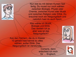 Nun bist du mit deinen Kursen fast fertig. Du musst nur noch wählen zwischen Biologie, Physik oder Chemie, zwischen Kunst oder Musik und zwischen Religion oder Ethik. Du brauchst noch ein Neigungsfach und natürlich hast du auch Sport. Also wähle ich Musik, Biologie und Ethik. Das versteh ich ja, aber was ist das Neigungsfach? Aus den Fächern, die du in Klasse 10 gehabt hast kannst du alles wählen, außer Ethik. Das Neigungsfach ist vierstündig. Compris, dann entscheid ich mich für … Englisch. 