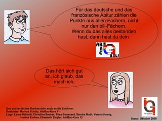 Für das deutsche und das französische Abitur zählen die Punkte aus allen Fächern, nicht nur den bili-Fächern. Wenn du das alles bestanden hast, dann hast du dein  Das hört sich gut an, ich glaub, das mach ich. Und ein herzliches Dankeschön auch an die Zeichner: Gesichter: Markus Schütz, AbiBac-Kurs 11 Logo: Laura Schmitt, Christina Becker, Elisa Boussard, Sandra Muth, Verena Huwig,  Helena Endres, Elisabeth Ziegler, AbiBac-Kurs 12 Stand: Oktober 2009 