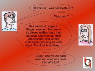 Und weißt du, was das Beste ist? Was denn? Das kannst du sogar in Illingen machen. Und wenn du dieses AbiBac hast, hast du beste Chancen auf dem Arbeitsmarkt und kannst ohne Sprachprüfung an jeder Uni in Frankreich studieren. Super, das will ich auch machen, aber was muss ich dafür tun? 