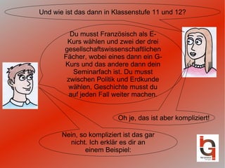 Und wie ist das dann in Klassenstufe 11 und 12? Oh je, das ist aber kompliziert! Du musst Französisch als E-Kurs wählen und zwei der drei gesellschaftswissenschaftlichen Fächer, wobei eines dann ein G-Kurs und das andere dann dein Seminarfach ist. Du musst zwischen Politik und Erdkunde wählen, Geschichte musst du auf jeden Fall weiter machen. Nein, so kompliziert ist das gar nicht. Ich erklär es dir an einem Beispiel: 