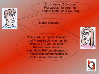 Du brauchst 2 E-Kurse. Französisch ist einer, der andere Mathe oder Deutsch. D'accord, du machst Deutsch und Französisch. Nun hast du deine 2 E-Kurse. In diesen Kursen musst du eine schriftliche Prüfung ablegen. In Französisch kommt zusätzlich noch eine mündliche dazu.  Lieber Deutsch. 