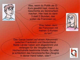 Also, wenn du Politik als G-Kurs gewählt hast, musst du Geschichte als Seminarfach machen. Hier hast du dann 3 statt 2 Stunden, das wollen die Franzosen so. Was haben denn die Franzosen mit meinen G-Kursen zu tun? Das Ganze basiert auf einem Abkommen zwischen Frankreich und Deutschland. Beide Länder haben sich abgestimmt und verlangen für die Vergabe ihrer Hochschulreife bestimmte Inhalte. Du willst ja schließlich das französische Bac-Zeugnis in deiner Hand halten, oder? 