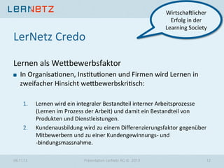 LerNetz	
  Credo	
  

WirtschaVlicher	
  
Erfolg	
  in	
  der	
  
Learning	
  Society	
  

Lernen	
  als	
  We6bewerbsfaktor	
  
"

In	
  Organisa?onen,	
  Ins?tu?onen	
  und	
  Firmen	
  wird	
  Lernen	
  in	
  
zweifacher	
  Hinsicht	
  we6bewerbskri?sch:	
  	
  
1. 

2. 

06.11.13

Lernen	
  wird	
  ein	
  integraler	
  Bestandteil	
  interner	
  Arbeitsprozesse	
  
(Lernen	
  im	
  Prozess	
  der	
  Arbeit)	
  und	
  damit	
  ein	
  Bestandteil	
  von	
  
Produkten	
  und	
  Dienstleistungen.	
  
Kundenausbildung	
  wird	
  zu	
  einem	
  Diﬀerenzierungsfaktor	
  gegenüber	
  
Mitbewerbern	
  und	
  zu	
  einer	
  Kundengewinnungs-­‐	
  und	
  	
  
-­‐bindungsmassnahme.	
  
Präsentation LerNetz AG © 2013

12

 