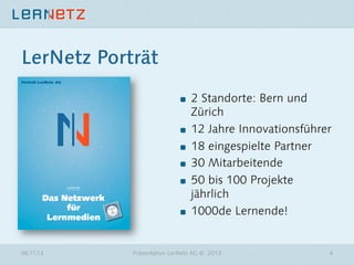 LerNetz Porträt
"

"
"
"
"

"

06.11.13

2 Standorte: Bern und
Zürich
12 Jahre Innovationsführer
18 eingespielte Partner
30 Mitarbeitende
50 bis 100 Projekte
jährlich
1000de Lernende!

Präsentation LerNetz AG © 2013

4

 