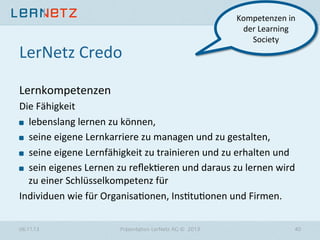 LerNetz	
  Credo	
  

Kompetenzen	
  in	
  
der	
  Learning	
  
Society	
  

Lernkompetenzen	
  
Die	
  Fähigkeit	
  
" lebenslang	
  lernen	
  zu	
  können,	
  	
  
" seine	
  eigene	
  Lernkarriere	
  zu	
  managen	
  und	
  zu	
  gestalten,	
  	
  
" seine	
  eigene	
  Lernfähigkeit	
  zu	
  trainieren	
  und	
  zu	
  erhalten	
  und	
  	
  
" sein	
  eigenes	
  Lernen	
  zu	
  reﬂek?eren	
  und	
  daraus	
  zu	
  lernen	
  wird	
  
zu	
  einer	
  Schlüsselkompetenz	
  für	
  	
  
Individuen	
  wie	
  für	
  Organisa?onen,	
  Ins?tu?onen	
  und	
  Firmen.	
  
06.11.13

Präsentation LerNetz AG © 2013

40

 