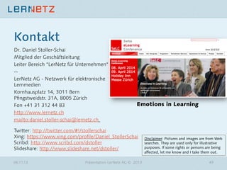 Kontakt
Dr. Daniel Stoller-Schai
Mitglied der Geschäftsleitung
Leiter Bereich “LerNetz für Unternehmen“
-- 
LerNetz AG - Netzwerk für elektronische
Lernmedien
Kornhausplatz 14, 3011 Bern  
Pﬁngstweidstr. 31A, 8005 Zürich
Fon +41 31 312 44 83
http://www.lernetz.ch
mailto:daniel.stoller-schai@lernetz.ch 

Emotions in Learning



Twitter: http://twitter.com/#!/stollerschai 
Xing: https://www.xing.com/proﬁle/Daniel_StollerSchai 
Scribd: http://www.scribd.com/dstoller 
Slideshare: http://www.slideshare.net/dstoller/ 
06.11.13

Präsentation LerNetz AG © 2013

Disclaimer: Pictures and images are from Web
searches. They are used only for illustrative
purposes. If some rights or persons are being
affected, let me know and I take them out. 
49

 