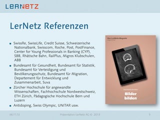 LerNetz Referenzen
"

"

"

"

SwissRe, SwissLife, Credit Suisse, Schweizerische
Nationalbank, Swisscom, Roche, Post, PostFinance,
Center for Young Professionals in Banking (CYP),
SBB, Rhätische Bahn, RailPlus, Migros Klubschulen,
ABB
Bundesamt für Gesundheit, Bundesamt für Statistik,
Bundesamt für Verteidigung und
Bevölkerungsschutz, Bundesamt für Migration,
Departement für Entwicklung und
Zusammenarbeit, Suva
Zürcher Hochschule für angewandte
Wissenschaften, Fachhochschule Nordwestschweiz,
ETH Zürich, Pädagogische Hochschule Bern und
Luzern
Antidoping, Swiss Olympic, UNITAR usw. 

06.11.13

Präsentation LerNetz AG © 2013

5

 