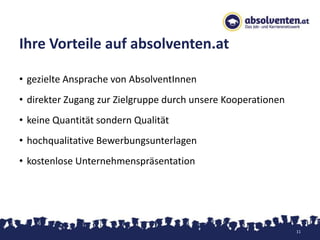 Ihre Vorteile auf absolventen.at

• gezielte Ansprache von AbsolventInnen
• direkter Zugang zur Zielgruppe durch unsere Kooperationen
• keine Quantität sondern Qualität
• hochqualitative Bewerbungsunterlagen
• kostenlose Unternehmenspräsentation




                                                              11
 