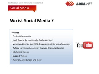 Social Media


Wo ist Social Media ?

Youtube
• Content Community
• Nach Google die zweitgrößte Suchmaschine!
• Verantwortlich für über 10% des gesamten Internetaufkommens
• Aufbau von firmenbezogenen Youtube-Channels (Kanäle)
• Marketing-Videos
• Support-Videos
• Tutorials, Anleitungen und mehr
 