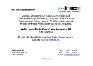 Unsere Mitarbeitenden

           Qualität, Engagement, Flexibilität, Innovation und
       unternehmerisches Denken und Handeln sind für uns der
        Schlüssel zum Erfolg. Unsere 180 Mitarbeiterinnen und
         Mitarbeiter tragen massgeblich bei zu diesem Erfolg.

          Wollen auch Sie die Zukunft von Asetronics AG
                          mitgestalten?

       Unsere aktuellen Stellenangebote finden Sie auf unserer
                     Website www.asetronics.ch.



Asetronics AG                                    Tel.     +41 31 329 31 11
Freiburgstrasse 251                              Fax.     +41 31 329 31 22
CH-3018 Bern                                    E-Mail: info@asetronics.ch

                              © Asetronics AG                            5
 
