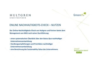 ONLINE NACHHALTIGKEITS‐CHECK – NUTZEN 
Der Online‐Nachhal)gkeits‐Check von Hultgren und Partner bietet dem 
Management von KMU nach seiner Durchführung: 

‐ einen systema)schen Überblick über den Status Quo nachhal)ger  
  Unternehmensentwicklung 
‐ Handlungsempfehlungen und Prioritäten nachhal)ger  
  Unternehmensentwicklung 
‐ eine Berechnung des Sustainability Value des Unternehmens 
 