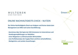ONLINE NACHHALTIGKEITS‐CHECK – NUTZEN 
Der Online‐Nachhal)gkeits‐Check von Hultgren und Partner bietet dem 
Management von KMU nach seiner Durchführung: 

‐ Kenntnisse über Hot Spots der CO2 Emissionen im Unternehmen und  
  Handlungsempfehlungen zur Reduk)on 
‐ einen Wegweiser zu klimaneutralem Wirtschaien 
‐ eine Pormolioanalyse der Supply Chain und ihrer wirtschailichen,  
  ökologischen und sozialen Auswirkungen 
 