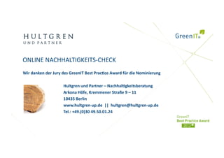 ONLINE NACHHALTIGKEITS‐CHECK 
Wir danken der Jury des GreenIT Best Prac)ce Award für die Nominierung 

                    Hultgren und Partner – Nachhal)gkeitsberatung 
                    Arkona Höfe, Kremmener Straße 9 – 11 
                    10435 Berlin 
                    www.hultgren‐up.de  ||  hultgren@hultgren‐up.de 
                    Tel.: +49.(0)30 49.50.01.24 
 