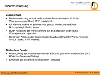 Zusammenfassung
Zwischenfazit:
•

Die Wärmenutzung in Stadt und Landkreis Rosenheim ist mit 45 % der
Wärmeerzeugung (Stand 2012) relativ hoch.

•

Oft kann die Wärme im Sommer nicht genutzt werden, da hierfür die
Nutzungsmöglichkeiten fehlen.

•

Durch Auslegung der Wärmelieferung auf die Spitzenlast bleibt häufig
Wärmepotenzial ungenutzt.

•

Bei einigen Anlagen oder Clustern besteht Ausbaupotenzial für Wärmeverbünde,
wie z.B. bei BGA 3 in Amerang.

Noch offene Punkte:
•

Untersuchung der anderen identifizierten BGAs mit großem Wärmepotenzial (für 2
BGAs der Gemeinde Pfaffing)

•

Ermittlung des gesamten erschließbaren Potenzials

Studiengang Produktionstechnik

© Monika Langwieder 26.09.2013/ 11

 