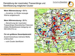 Darstellung der maximalen Trassenlänge und
Identifizierung möglicher Cluster
Wenn Wärmenutzung ˃ 35 %:
→ Annahme: im Winter erzeugte
Wärme aufgebraucht
Wenn Wärmenutzung ≤ 35 %:
→ Berechnung der maximalen
Trassenlänge (theoretisches Potenzial)
mittels Mindesttrassen-belegung von
500 kWh/(Trm·a)
Für ein größeres Gesamtpotenzial:
Zusammenschluss mehrerer BGAs
untersuchen
→ acht Cluster identifiziert

Studiengang Produktionstechnik

© Monika Langwieder 26.09.2013/ 6

 