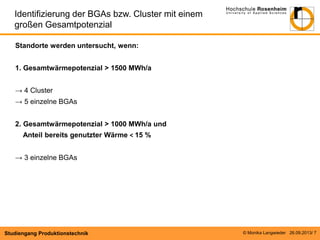 Identifizierung der BGAs bzw. Cluster mit einem
großen Gesamtpotenzial
Standorte werden untersucht, wenn:
1. Gesamtwärmepotenzial ˃ 1500 MWh/a
→ 4 Cluster
→ 5 einzelne BGAs
2. Gesamtwärmepotenzial ˃ 1000 MWh/a und
Anteil bereits genutzter Wärme ˂ 15 %
→ 3 einzelne BGAs

Studiengang Produktionstechnik

© Monika Langwieder 26.09.2013/ 7

 
