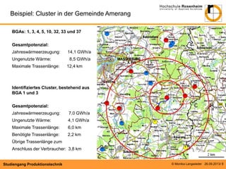 Beispiel: Cluster in der Gemeinde Amerang
BGAs: 1, 3, 4, 5, 10, 32, 33 und 37
Gesamtpotenzial:
Jahreswärmeerzeugung:
Ungenutzte Wärme:
Maximale Trassenlänge:

14,1 GWh/a
8,5 GWh/a
12,4 km

Identifiziertes Cluster, bestehend aus
BGA 1 und 3
Gesamtpotenzial:
Jahreswärmeerzeugung:

7,0 GWh/a

Ungenutzte Wärme:

4,1 GWh/a

Maximale Trassenlänge:

6,0 km

Benötigte Trassenlänge:

2,2 km

Übrige Trassenlänge zum
Anschluss der Verbraucher: 3,8 km

Studiengang Produktionstechnik

© Monika Langwieder 26.09.2013/ 8

 